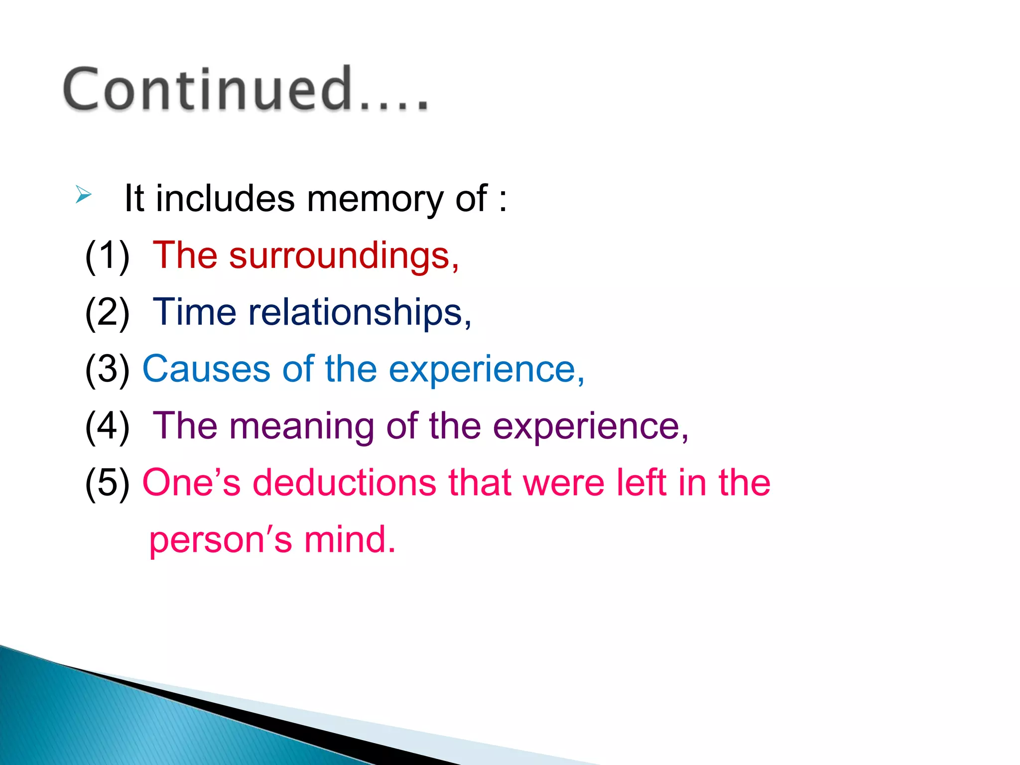 It includes memory of :
(1) The surroundings,
(2) Time relationships,
(3) Causes of the experience,
(4) The meaning of the experience,
(5) One’s deductions that were left in the
person′s mind.
 