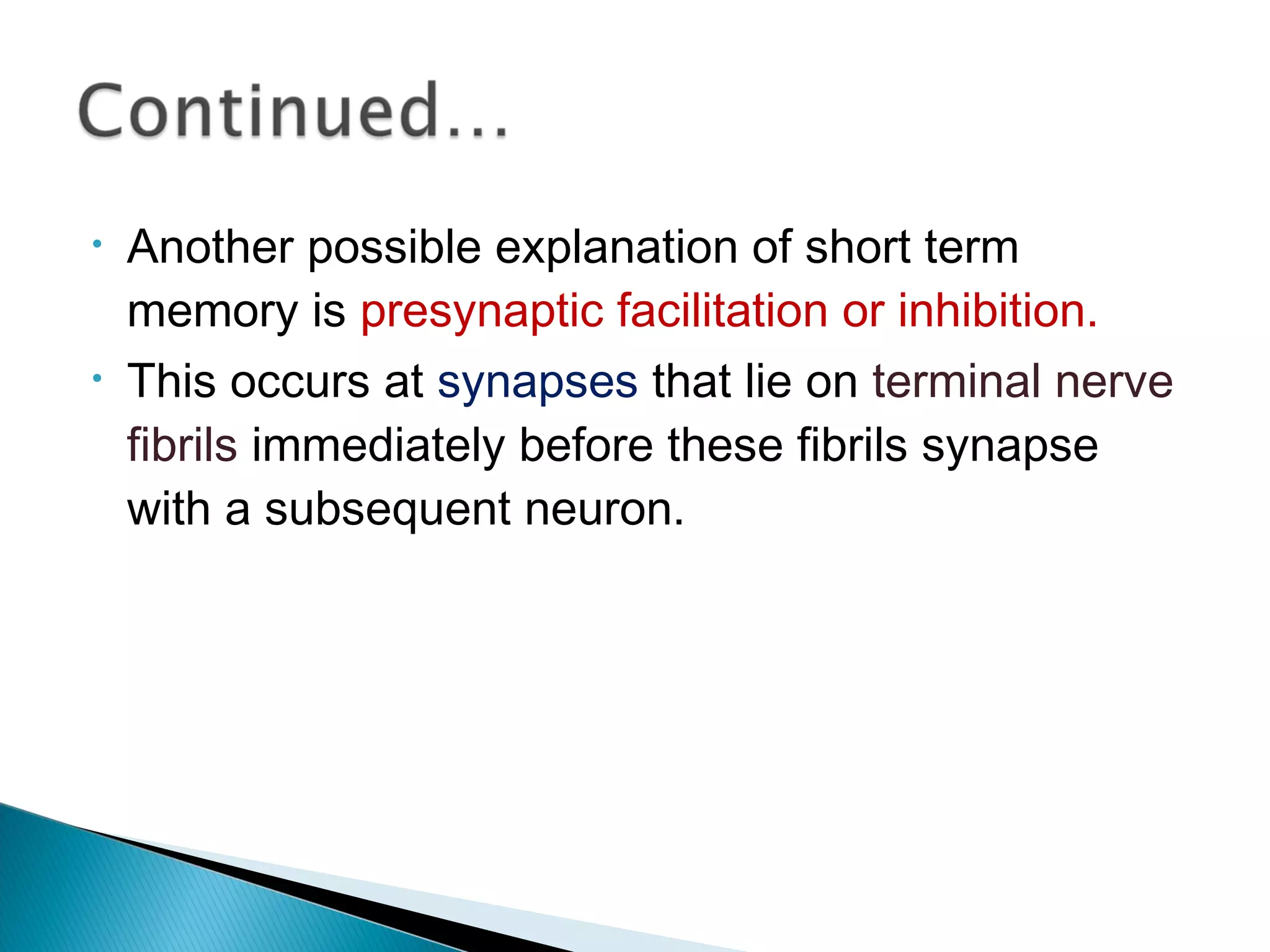 • Another possible explanation of short term
memory is presynaptic facilitation or inhibition.
• This occurs at synapses that lie on terminal nerve
fibrils immediately before these fibrils synapse
with a subsequent neuron.
 