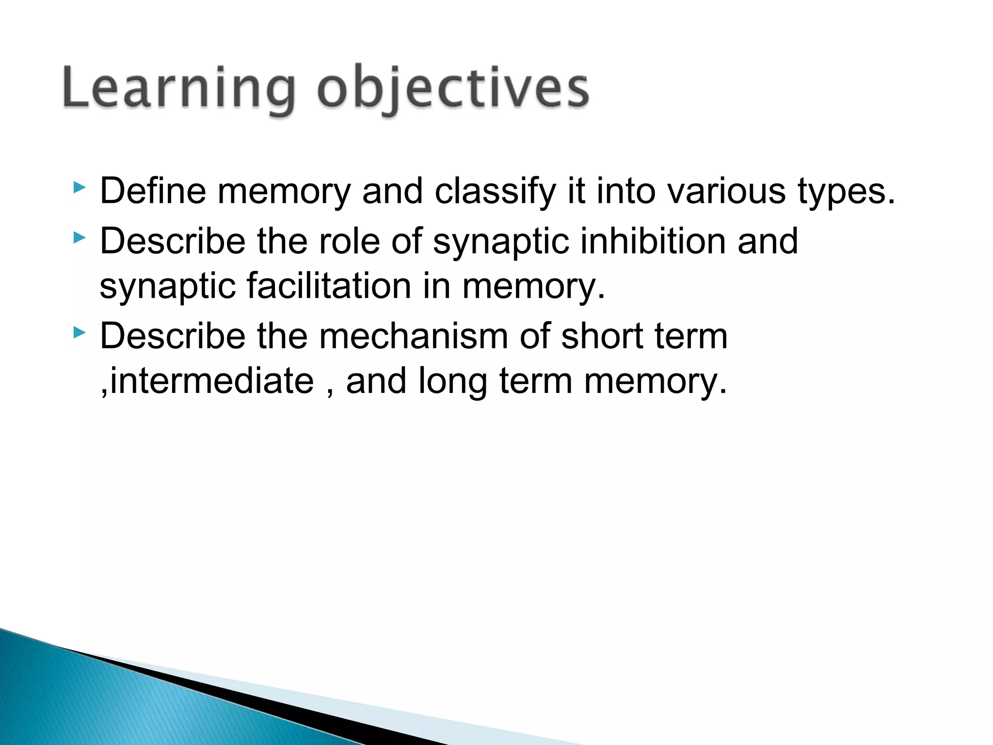  Define memory and classify it into various types.
 Describe the role of synaptic inhibition and
synaptic facilitation in memory.
 Describe the mechanism of short term
,intermediate , and long term memory.
 