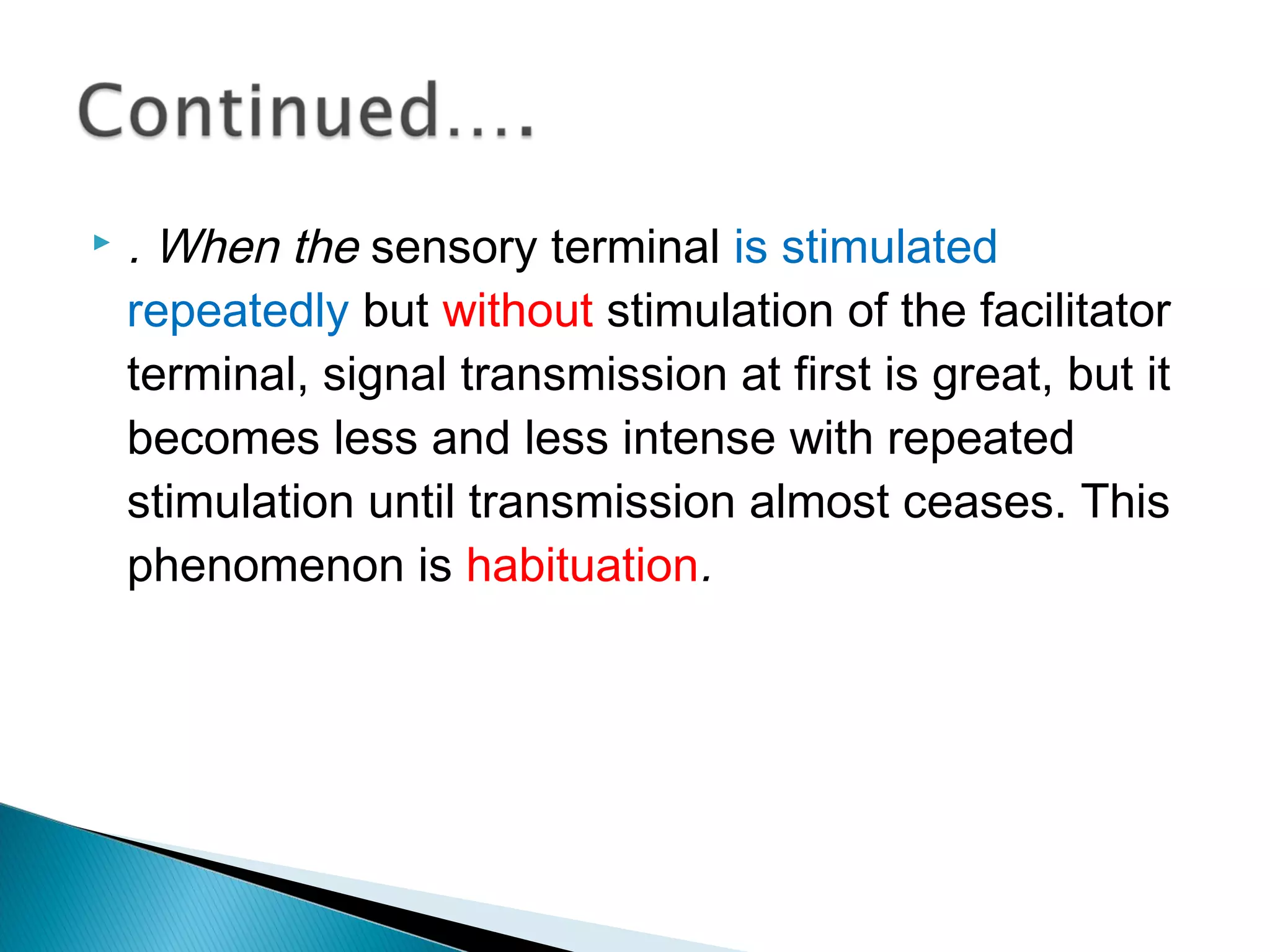  . When the sensory terminal is stimulated
repeatedly but without stimulation of the facilitator
terminal, signal transmission at first is great, but it
becomes less and less intense with repeated
stimulation until transmission almost ceases. This
phenomenon is habituation.
 