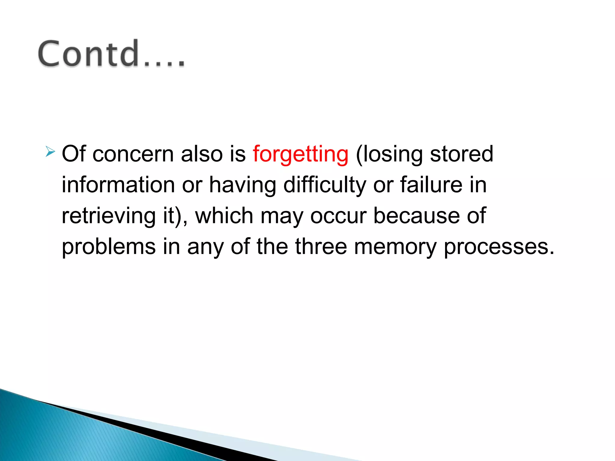  Of concern also is forgetting (losing stored
information or having difficulty or failure in
retrieving it), which may occur because of
problems in any of the three memory processes.
 