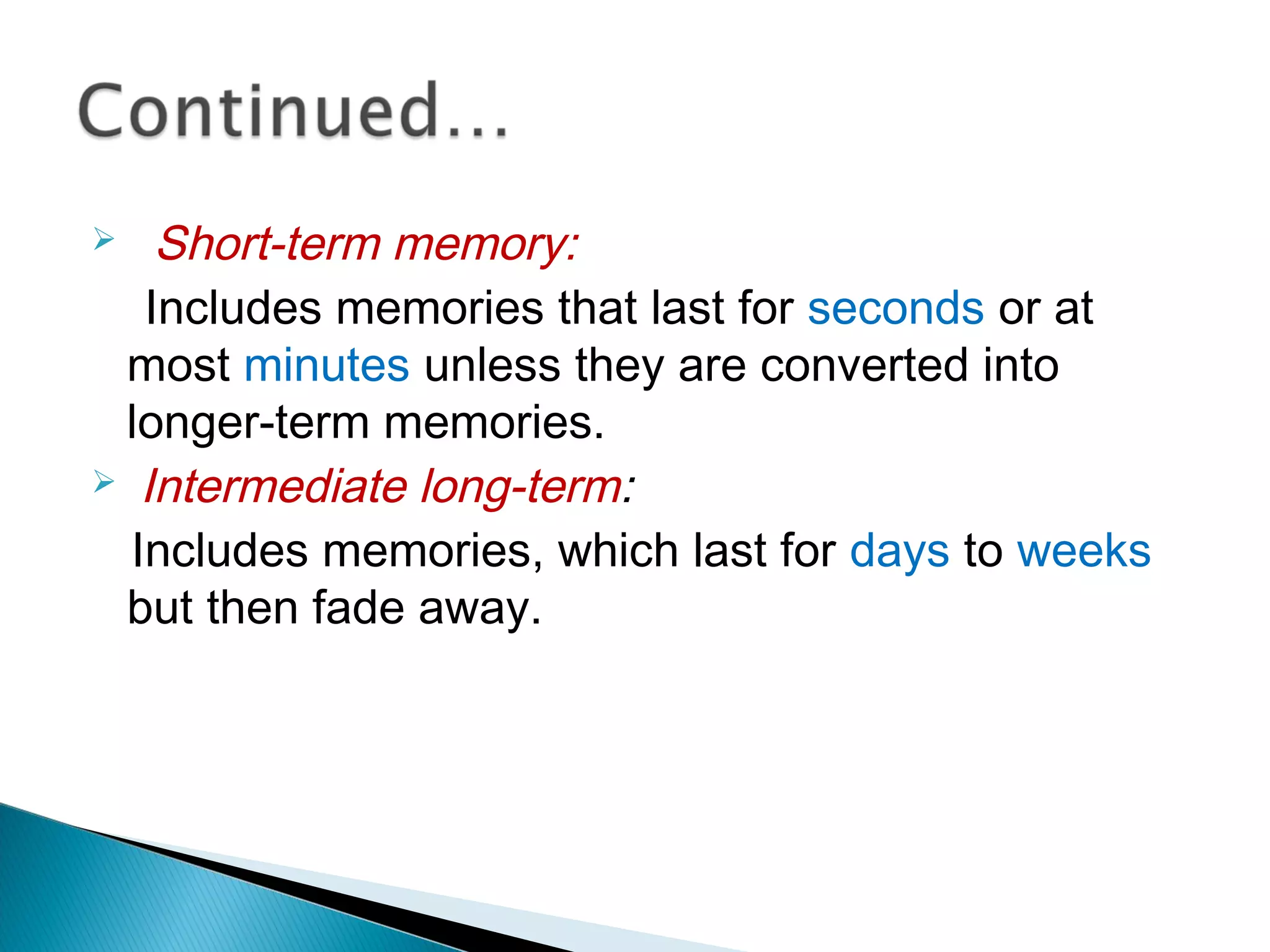  Short-term memory:
Includes memories that last for seconds or at
most minutes unless they are converted into
longer-term memories.
 Intermediate long-term:
Includes memories, which last for days to weeks
but then fade away.
 