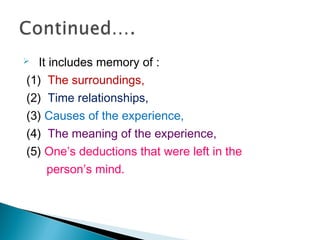  It includes memory of :
(1) The surroundings,
(2) Time relationships,
(3) Causes of the experience,
(4) The meaning of the experience,
(5) One’s deductions that were left in the
person′s mind.
 