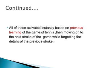  All of these activated instantly based on previous
learning of the game of tennis ,then moving on to
the next stroke of the game while forgetting the
details of the previous stroke.
 