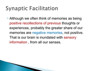  Although we often think of memories as being
positive recollections of previous thoughts or
experiences, probably the greater share of our
memories are negative memories, not positive.
That is our brain is inundated with sensory
information , from all our senses.
 