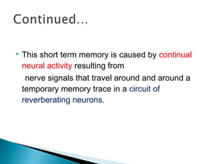  This short term memory is caused by continual
neural activity resulting from
nerve signals that travel around and around a
temporary memory trace in a circuit of
reverberating neurons.
 