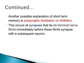 • Another possible explanation of short term
memory is presynaptic facilitation or inhibition.
• This occurs at synapses that lie on terminal nerve
fibrils immediately before these fibrils synapse
with a subsequent neuron.
 