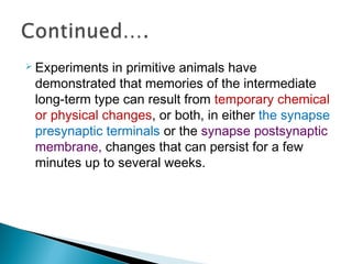  Experiments in primitive animals have
demonstrated that memories of the intermediate
long-term type can result from temporary chemical
or physical changes, or both, in either the synapse
presynaptic terminals or the synapse postsynaptic
membrane, changes that can persist for a few
minutes up to several weeks.
 