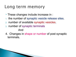  These changes include increase in :
1. the number of synaptic vesicle release sites.
2. number of available synaptic vesicles.
3. number of synaptic terminals
And
4. Changes in shape or number of post synaptic
terminals.
 