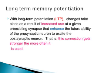  With long-term potentiation (LTP), changes take
place as a result of increased use at a given
preexisting synapse that enhance the future ability
of the presynaptic neuron to excite the
postsynaptic neuron. That is, this connection gets
stronger the more often it
is used.
 
