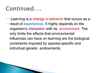  Learning is a change in behavior that occurs as a
result of experiences. It highly depends on the
organism’s interaction with its environment. The
only limits the effects that environmental
influences can have on learning are the biological
constraints imposed by species-specific and
individual genetic endowments.
 