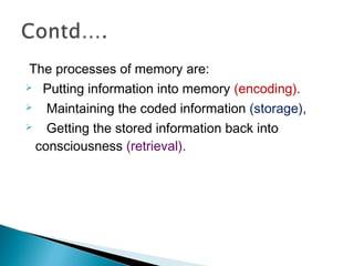 The processes of memory are:
 Putting information into memory (encoding).
 Maintaining the coded information (storage),
 Getting the stored information back into
consciousness (retrieval).
 