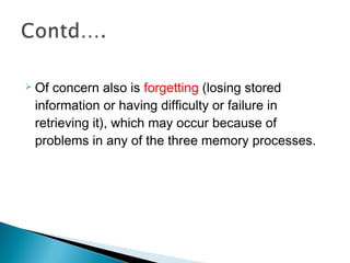  Of concern also is forgetting (losing stored
information or having difficulty or failure in
retrieving it), which may occur because of
problems in any of the three memory processes.
 