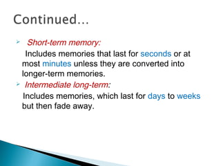  Short-term memory:
Includes memories that last for seconds or at
most minutes unless they are converted into
longer-term memories.
 Intermediate long-term:
Includes memories, which last for days to weeks
but then fade away.
 