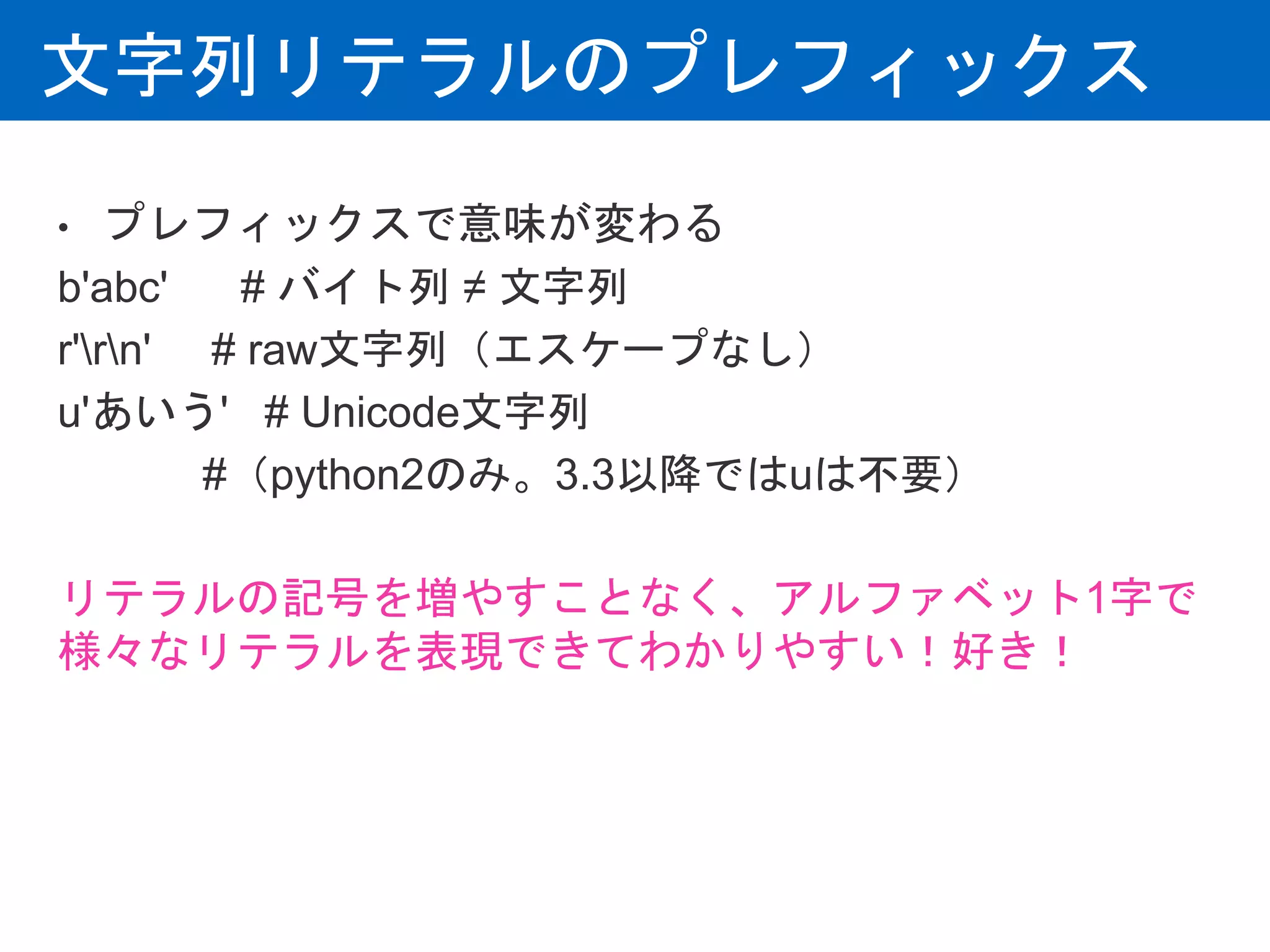 文字列リテラルのプレフィックス
• プレフィックスで意味が変わる
b'abc' # バイト列 ≠ 文字列
r'rn' # raw文字列（エスケープなし）
u'あいう' # Unicode文字列
#（python2のみ。3.3以降ではuは不要）
リテラルの記号を増やすことなく、アルファベット1字で
様々なリテラルを表現できてわかりやすい！好き！
 