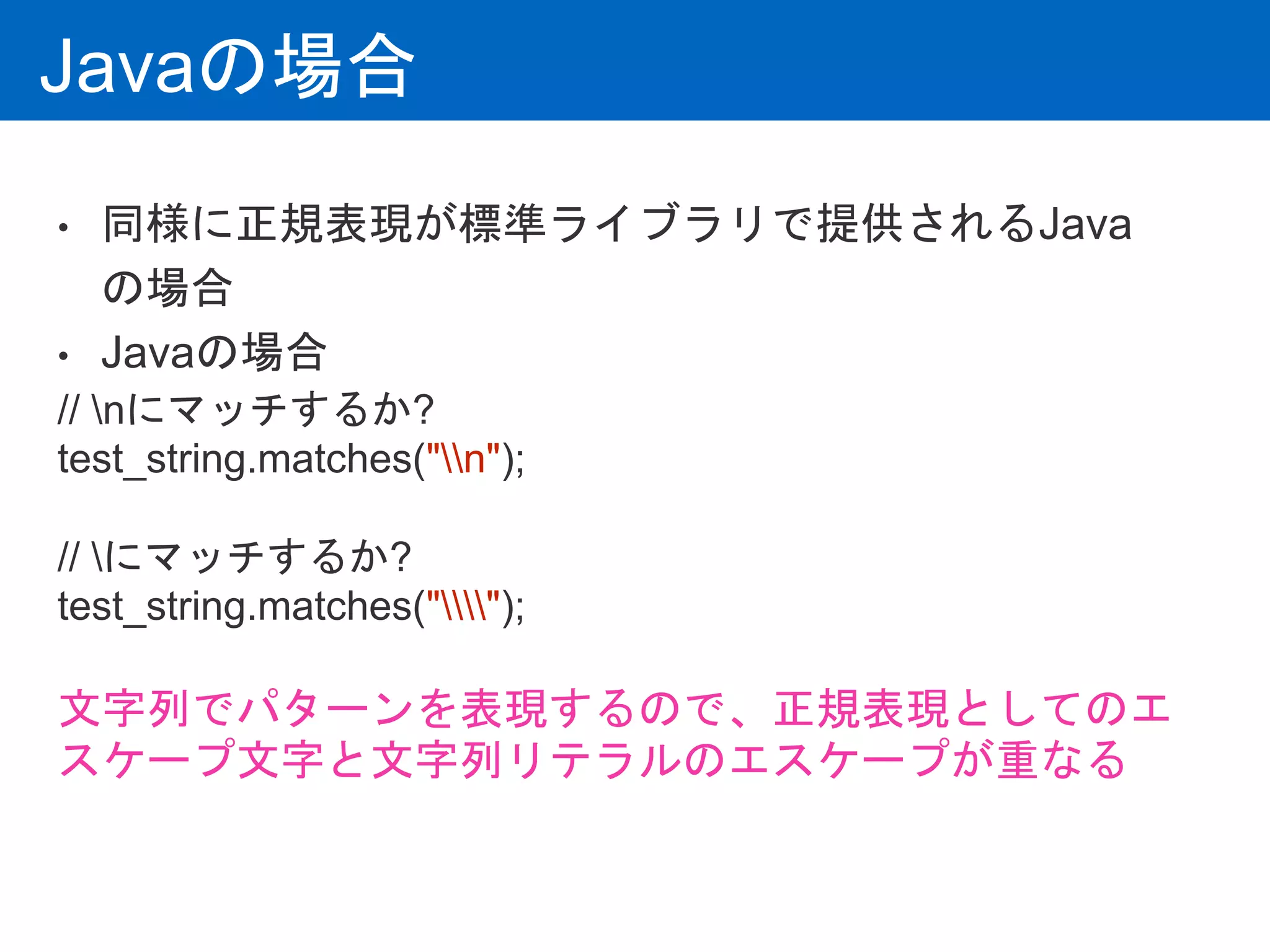 Javaの場合
• 同様に正規表現が標準ライブラリで提供されるJava
の場合
• Javaの場合
// nにマッチするか?
test_string.matches("n");
// にマッチするか?
test_string.matches("");
文字列でパターンを表現するので、正規表現としてのエ
スケープ文字と文字列リテラルのエスケープが重なる
 