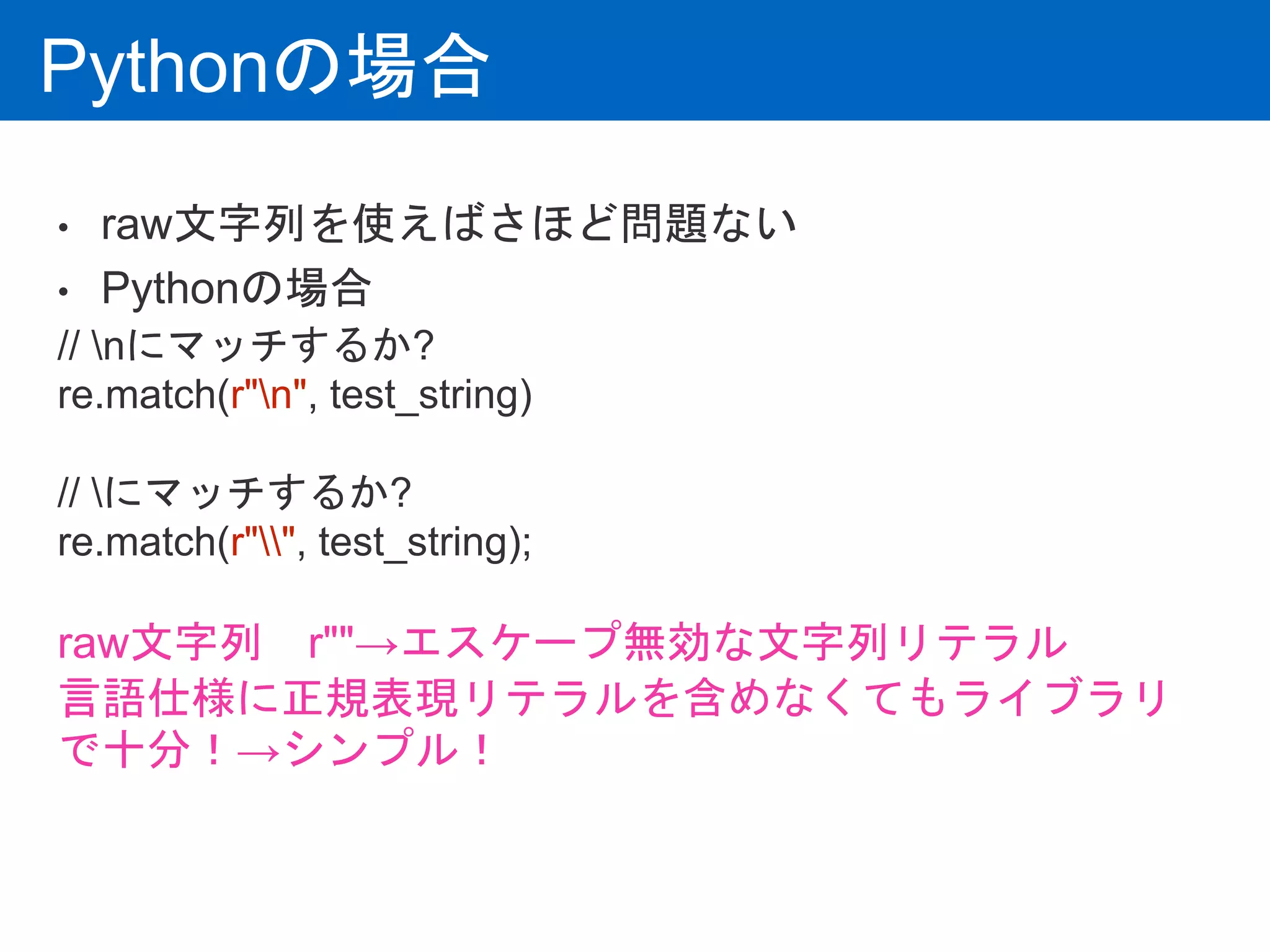 Pythonの場合
• raw文字列を使えばさほど問題ない
• Pythonの場合
// nにマッチするか?
re.match(r"n", test_string)
// にマッチするか?
re.match(r"", test_string);
raw文字列 r""→エスケープ無効な文字列リテラル
言語仕様に正規表現リテラルを含めなくてもライブラリ
で十分！→シンプル！
 