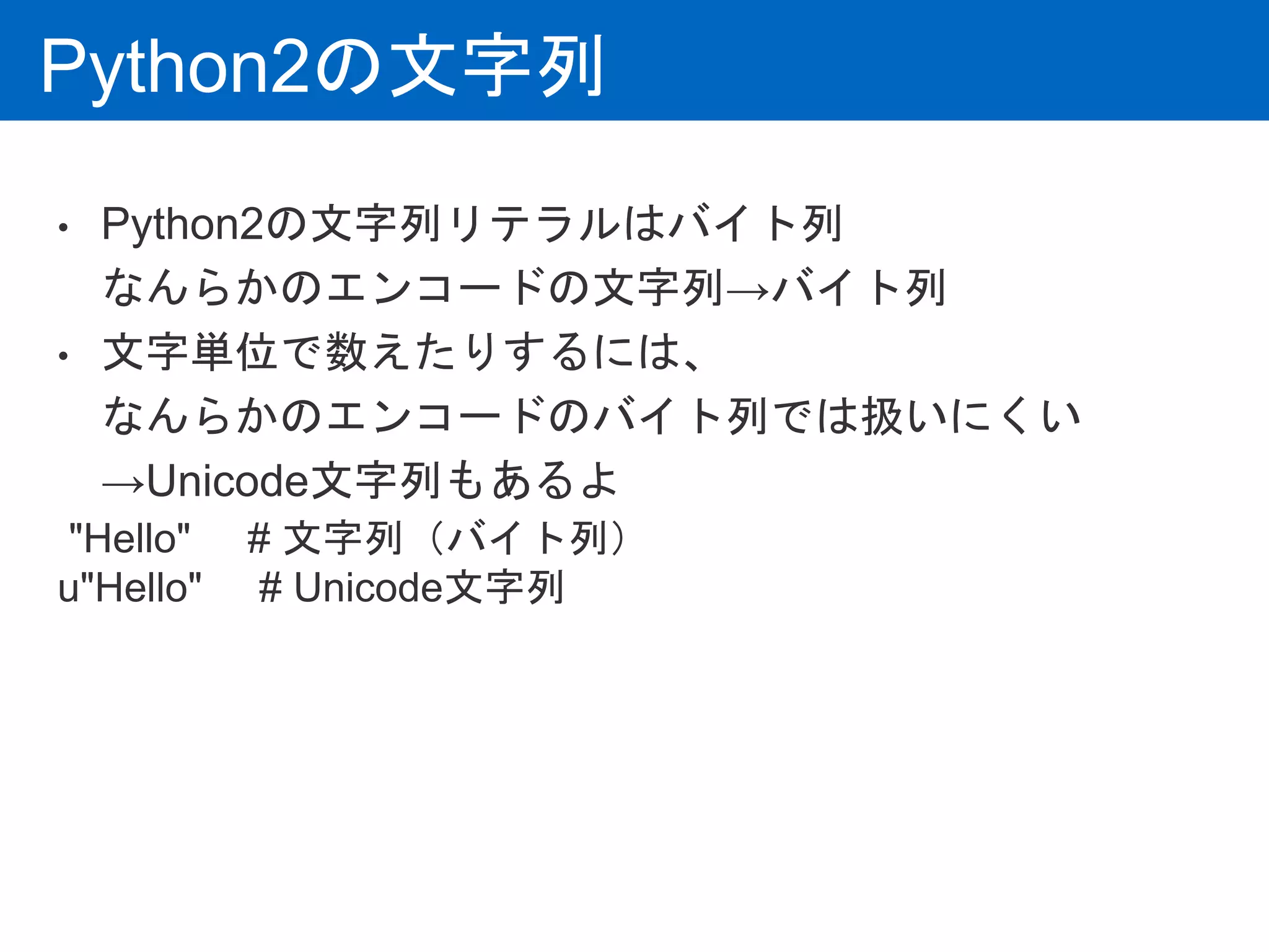 Python2の文字列
• Python2の文字列リテラルはバイト列
なんらかのエンコードの文字列→バイト列
• 文字単位で数えたりするには、
なんらかのエンコードのバイト列では扱いにくい
→Unicode文字列もあるよ
"Hello" # 文字列（バイト列）
u"Hello" # Unicode文字列
 