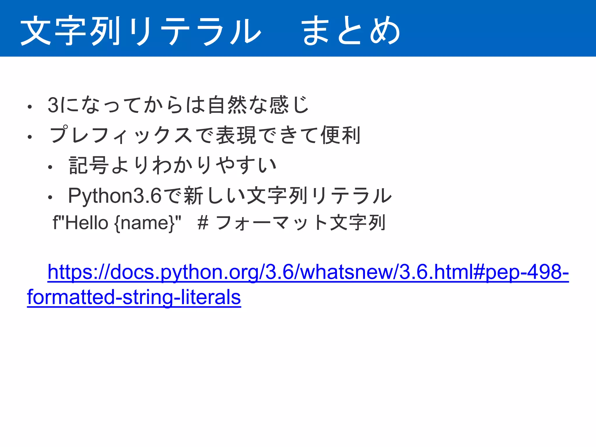 文字列リテラル まとめ
• 3になってからは自然な感じ
• プレフィックスで表現できて便利
• 記号よりわかりやすい
• Python3.6で新しい文字列リテラル
f"Hello {name}" # フォーマット文字列
https://docs.python.org/3.6/whatsnew/3.6.html#pep-498-
formatted-string-literals
 