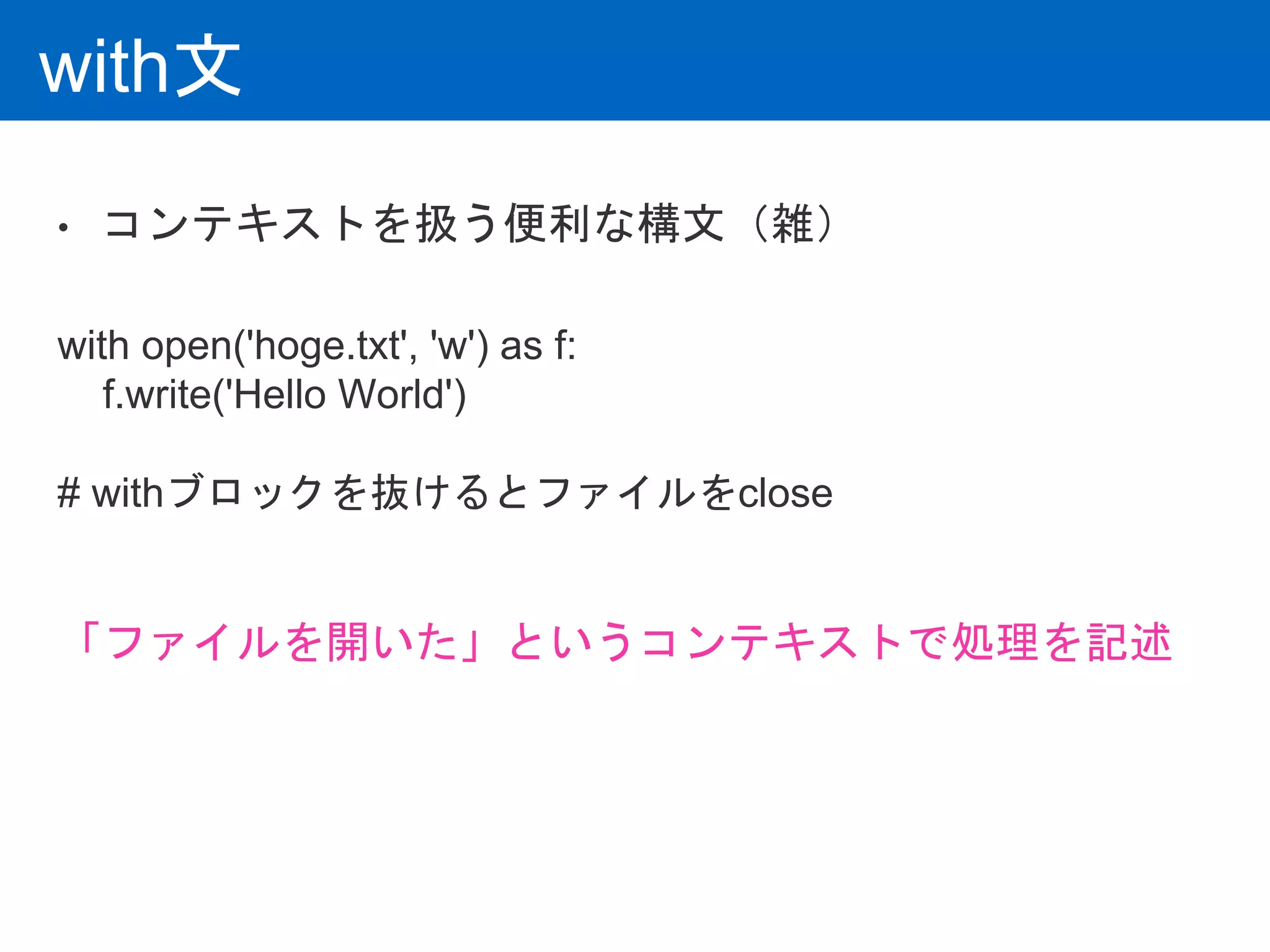 with文
• コンテキストを扱う便利な構文（雑）
with open('hoge.txt', 'w') as f:
f.write('Hello World')
# withブロックを抜けるとファイルをclose
「ファイルを開いた」というコンテキストで処理を記述
 