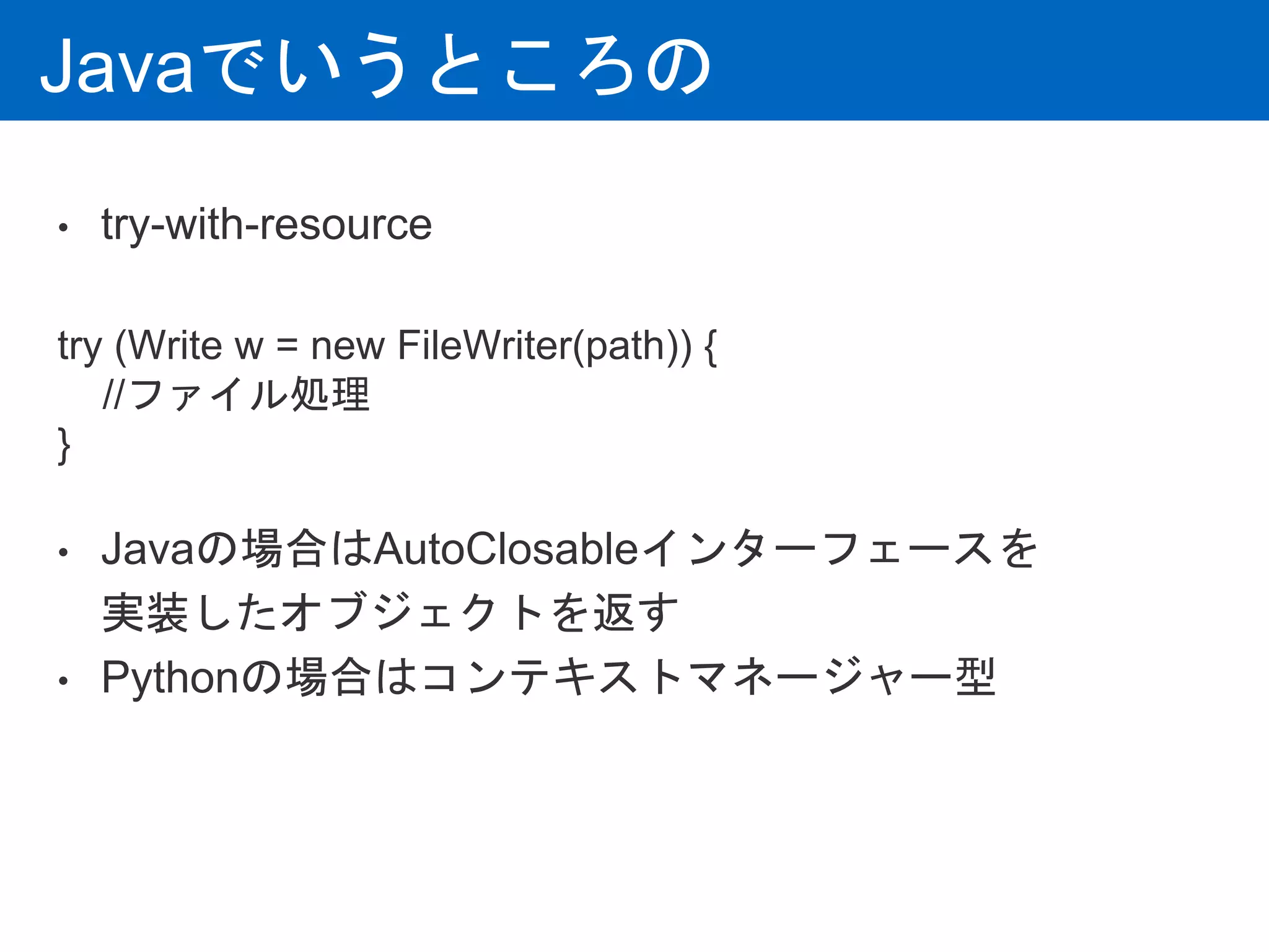 Javaでいうところの
• try-with-resource
try (Write w = new FileWriter(path)) {
//ファイル処理
}
• Javaの場合はAutoClosableインターフェースを
実装したオブジェクトを返す
• Pythonの場合はコンテキストマネージャー型
 
