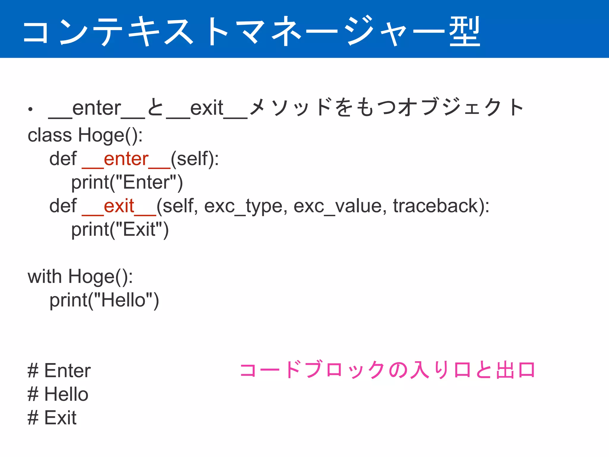 コンテキストマネージャー型
• __enter__と__exit__メソッドをもつオブジェクト
class Hoge():
def __enter__(self):
print("Enter")
def __exit__(self, exc_type, exc_value, traceback):
print("Exit")
with Hoge():
print("Hello")
# Enter
# Hello
# Exit
コードブロックの入り口と出口
 