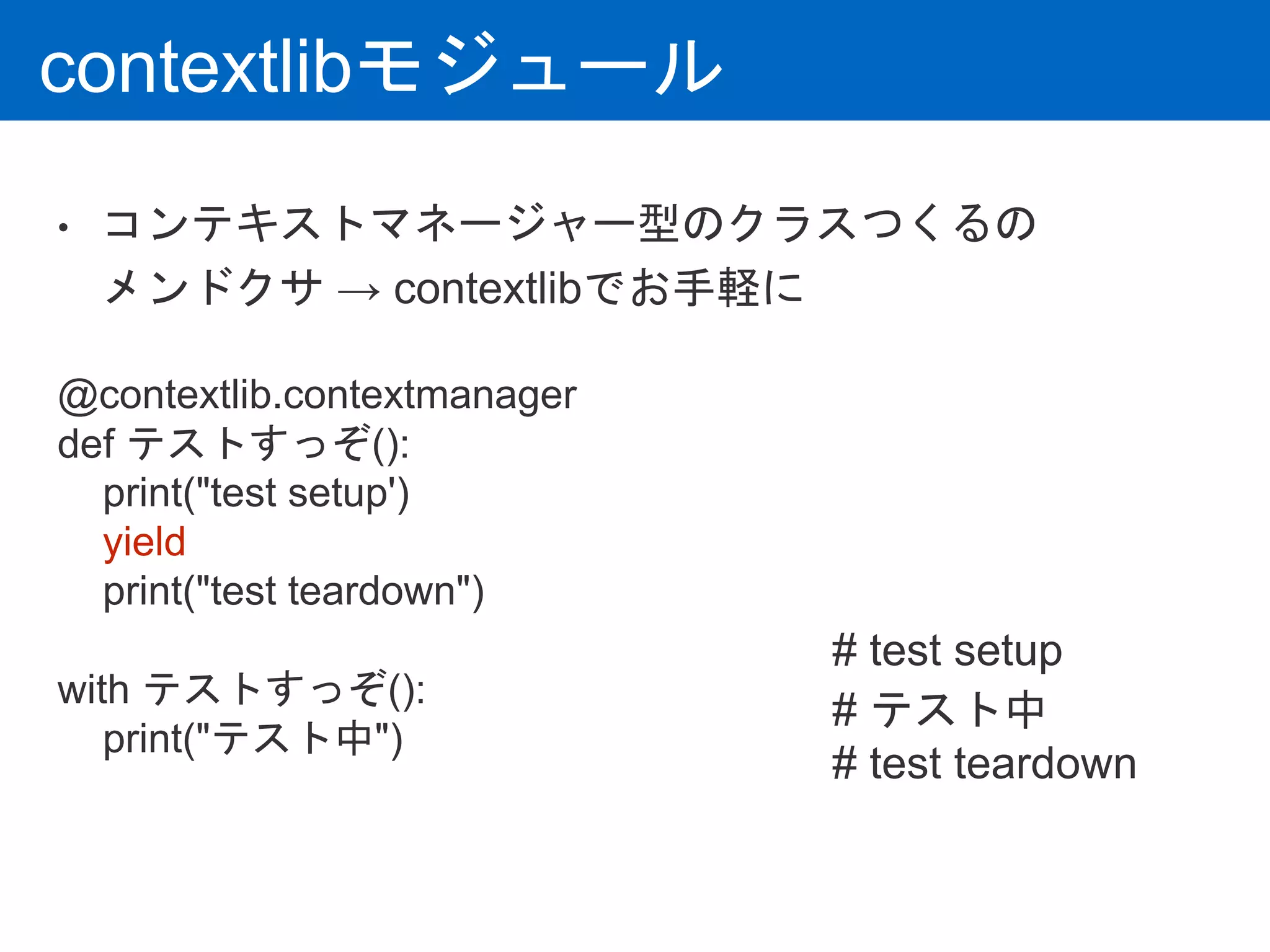 contextlibモジュール
• コンテキストマネージャー型のクラスつくるの
メンドクサ → contextlibでお手軽に
@contextlib.contextmanager
def テストすっぞ():
print("test setup')
yield
print("test teardown")
with テストすっぞ():
print("テスト中")
# test setup
# テスト中
# test teardown
 