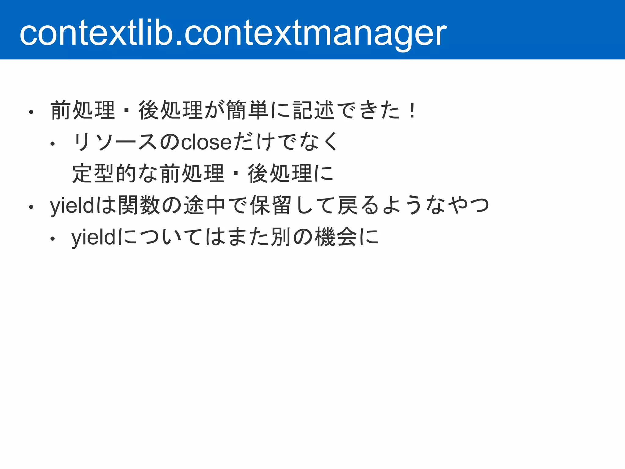 contextlib.contextmanager
• 前処理・後処理が簡単に記述できた！
• リソースのcloseだけでなく
定型的な前処理・後処理に
• yieldは関数の途中で保留して戻るようなやつ
• yieldについてはまた別の機会に
 