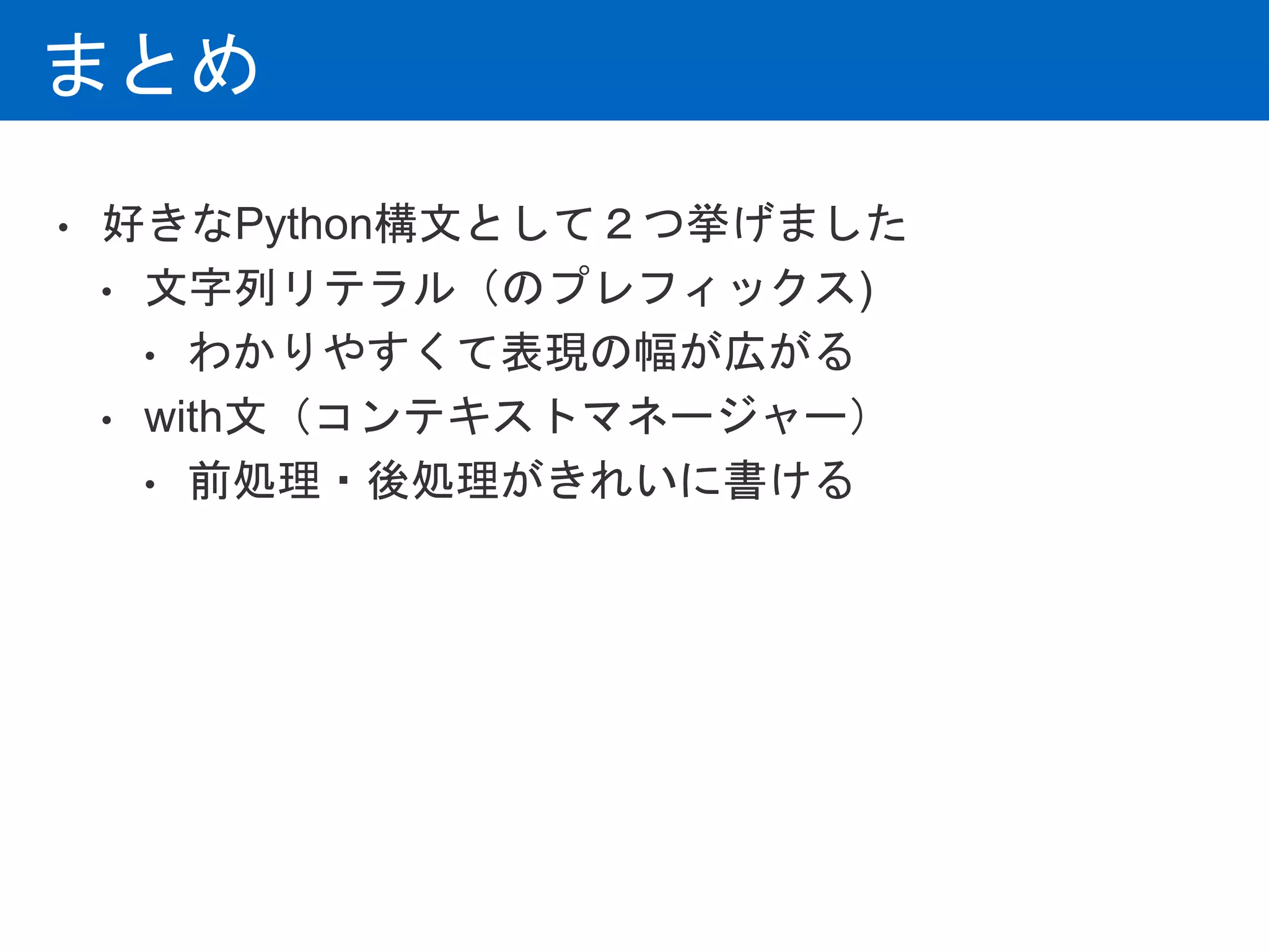 まとめ
• 好きなPython構文として２つ挙げました
• 文字列リテラル（のプレフィックス)
• わかりやすくて表現の幅が広がる
• with文（コンテキストマネージャー）
• 前処理・後処理がきれいに書ける
 