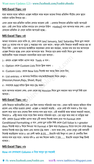 Want more Updates 
MS Excel Tips: 03
hviv Avgvi g‡Zv Awd‡m G‡·j dvB‡j KvR K‡ib Zv‡`i wbðq cÖwZw`b mx‡Ui †Kvb ¯’v‡b
eZ©gvb ZvwiL wjL‡Z nq|
GLb †_‡K Avi cÖwZw`b ZvwiL †jLvi Sv‡gjv †bB | GKevi wjL‡eb cÖwZw`b A‡Uv Avc‡WU
n‡e| †hB †mj Uv‡Z ZvwiL emv‡Z Pvb †mLv‡b UvBc =today() e¨m Avcbvi KvR †kl| GLb
†`L‡eb cÖwZw`b H †m‡j ZvwiL Avc‡WU n‡”Q|
MS Excel Tips: 04
Avgiv mvavibZ †`‡L _vwK †h, †Kvb †m‡j Jan/ January, Sat/ Satarday wj‡L WªvM Ki‡j
cy‡iv 12 gv‡mi bvg ev cy‡iv 1 mßv‡ni bvg P‡j Av‡m| Avmyb †`wL wKfv‡e KvRwU Ki‡Z nq Zv
wk‡L wbB | aiæb Avcbvi d¨v±ix‡Z K‡qKRb †jvK Re Ki‡Qb, Zv‡`i bvg evi evi Avcbv‡K
G‡·j wjL‡Z n‡”Q GLb †_‡K Avcbv‡K Avi wjL‡Z n‡e cÖ_g bvgUv wj‡L WªvM Ki‡j
A‡Uv‡gwUK c‡ii bvg¸‡jv avivevwnK fv‡e P‡j Avm‡e|
1| cÖ_‡g G‡·j dvBj I‡cb K‡i Tools G hvb|
2| Option †_‡K Custom Lists U¨v‡e wK¬K Kiæb |
3| Custom Lists: †_‡K New lists wm‡j± Kiv Av‡Q wKbv †`‡L wbb,
4| List entries: G Avcbvi wbe©vwPZ bvg/AvB‡Ug¸‡jv wj‡L †djyb|
(Hossian,Hasan,Raju, Shoel, Riya)
5| me‡k‡l Add evU‡b wK¬K K‡i Ok Kiæb|
e¨vm Avcbvi Sv‡gjv †kl; GLb †_‡K ïay Hossian wj‡L WªvM Ki‡eb Avi m¤cyb© wjó P‡j
Avm‡e|
MS Excel Tips: 05|
†`wL wKfv‡e A‡Uv‡gwUK †mj Gi wdj Kvjvi cwieZ©b Kiv hvq| †hgb Avwg Avgvi Awd‡m ÷vd
cÖ‡ek Ges evwni nIqvi †iKW© G‡·j G di‡gU K‡iwQ| G‡Z †KD hw` mKvj 8 Uvi c‡i
cÖ‡ek K‡i Z‡e Zvi †m‡ji wdj Kvjvi jvj n‡q hv‡e| GB KvRUvB AvR Avgiv di‡gU Ki‡ev,
wKfv‡e 8 Gw›Uª Kivi mv‡_ mv‡_ wdj Kvjvi cwieZ©b n‡e| †Zv Pjyb Avi K_v bv evwo‡q ïiæ
Kwi |cÖ_‡g Excel dvBj I‡cb K‡i 1wU Kjvg wm‡j± Kiæb,Zvi ci Format †_‡K
Conditional Formatting G hvb ,Gevi Wªc WvDb wjó †_‡K Cell Value Is > greater
then wm‡j± K‡i 8 wj‡L w`bGi ci Format G wK¬K K‡i Patterns U¨v‡e hvb,me †k‡l Red
Kvjvi wm‡j± K‡i Ok Kiæb Ges Avevi Ok Kiæb | e¨vm KvR †kl, Gevi †`Lyb †hB KjvgwU
wm‡j± K‡iwQ‡jb Zv‡Z 8 Gi †ekx A_©vr 8.01…..BZ¨vw` hvB wjLyb bv †Kb H †mjwUi wdj
Kvjvi jvj n‡q hv‡e| Avevi hw` 8 Gi Kg wj‡Lb A_©vr 7.59……. BZ¨vw` Zvn‡j wKš‘ wVKB
_vK‡e|
MS Excel Tips: 06
Row Gi †jLv¸‡jv Column G wb‡q Avmyb Lye mn‡RB
 