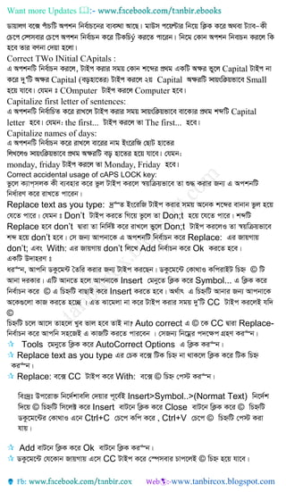 Want more Updates 
ý
Correct TWo INitial CApitals :
Capital
Capital ( Capital Small
COmputer Computer
Capitalize first letter of sentences:
Capital
letter the first... The first...
Capitalize names of days:
monday, friday Monday, Friday
Correct accidental usage of cAPS LOCK key:
fz‡j K¨vc&mjK Kx e¨envi K‡i fzj UvBc Ki‡j ¯^qwµqfv‡e Zv ï× Kivi Rb¨ G AckbwU
wba©viY K‡i ivL‡Z cv‡ib|
Replace text as you type: `ª“Z Bs‡iwR UvBc Kivi mgq A‡bK k‡ãi evbvb fzj n‡q
†h‡Z cv‡i| †hgb t Don’t UvBc Ki‡Z wM‡q fz‡j Zv Don;t n‡q ‡h‡Z cv‡i| kãwU
Replace n‡e don’t Øviv Zv wbw`©ó K‡i ivL‡j fy‡j Don;t UvBc Ki‡jI Zv ¯^qwµqfv‡e
kã n‡q don’t n‡e| †m Rb¨ Avcbv‡K G AckbwU wbe©vPb K‡i Replace: Gi RvqMvq
don’t; Ges With: Gi RvqMvq don’t wj‡L Add wbe©vPb K‡i Ok Ki‡Z n‡e|
GKwU D`vniY t
ai“b, Avcwb WKz‡g›U ˆZwi Kivi Rb¨ UvBc Ki‡Qb| WKz‡g‡›U †Kv_vI KwcivBU wPý © wU
Avbv `iKvi| GwU Avb‡Z n‡j Avcbv‡K Insert †gby‡Z wK¬K K‡i Symbol... G wK¬K K‡i
wbe©vPb K‡i © G wPýwU evQvB K‡i Insert Ki‡Z n‡e| A_©vr G wPýwU Avbvi Rb¨ Avcbv‡K
A‡K¸‡jv KvR Ki‡Z n‡”Q | GZ Sv‡gjv bv K‡i UvBc Kivi mgq `yÕwU CC UvBc Ki‡jB hw`
©
wPýwU P‡j Av‡m Zvn‡j Lye fvj n‡e ZvB bv? Auto correct G © ‡K CC Øviv Replace-
wbe©vPb K‡i Avcwb mn‡RB G KvRwU Ki‡Z cvi‡eb | †mRb¨ wb‡gœi c`‡¶c MÖnY Ki“b|
 Tools ‡gby‡Z wK¬K K‡i AutoCorrect Options G wK¬K Ki“b|
 Replace text as you type Gi †PK e‡· wUK wPý bv _vK‡j wK¬K K‡i wUK wPý
Ki“b|
 Replace: e‡· CC UvBc K‡i With: e‡· © wPý †c÷ Ki“b|
wet`ªt Dc‡iv³ wb‡`©kvewj †`qvi c~‡e©B Insert>Symbol..>(Normat Text) wb‡`©k
w`‡q © wPýwU wm‡j± K‡i Insert evU‡b wK¬K K‡i Close evU‡b wK¬K K‡i © wPýwU
WKz‡g‡›Ui †Kv_vI G‡b Ctrl+C †P‡c Kwc K‡i , Ctrl+V †P‡c © wPýwU †c÷ Kiv
hvq|
 Add evU‡b wK¬K K‡i Ok evU‡b wK¬K Ki“b|
 WKz‡g‡›U †h‡Kvb RvqMvq G‡m CC UvBc K‡i †¯úmevi Pvc‡jB © wPý n‡q hv‡e|
 