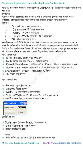 Want more Updates 
g¨v‡µvwU ivb Kiv‡j A_ev Kx-KgvÛ (†hgb t Ctrl+Shift+T) w`‡jB A‡bK¸‡jv Kgv‡Ûi KvR
n‡q hvq|
D`vniY t
aiv hvK, Avcwb IqvK©kx‡U KvR Ki‡Qb| †mj-G Ggb †jLv †jL‡Qb hvi cwigvY c‡bi
K¨‡i±vi| G‡¶‡ÎAvcbv‡K wb‡gœi wb‡`©k w`‡q Kjv‡gi cÖk¯’Zv c‡bi Ki‡Z n‡e|
wb‡`©k t
1. Format ‡gby‡Z wK¬K Ki‡Z n‡e|
2. Column AckbwU wm‡j± Ki‡Z n‡e|
3. Width... G wK¬K Ki‡Z n‡e|
4. Column Width: e‡· 15 UvBc Ki‡Z n‡e|
5. Ok evU‡b wK¬K Ki‡Z n‡e|
aivevwnKfv‡e G cvuPwU wb‡`©k w`‡Z nq| wKš‘ †h Kjv‡gi cÖk¯’Zv evov‡bv `iKvi †m Kjv‡g
Kvm©i wb‡q Ctrl+Shift+A Kx-Îq Pvc‡jB hw` Kjv‡gi cÖk¯’Zv c‡bi n‡q hvq A_©vr cvuPwU
wb‡`©k bv w`‡q GKwU wb‡`©k w`‡jB (Kx-Îq ‡P‡c) hw` KvR n‡q hvq Zvn‡j Lye fvj nq ZvB bv?
n¨vu| g¨v‡µv c×wZ‡Z Zv Kiv m¤¢e| †mRb¨ wb‡gœi wbq‡g g¨v‡µv ˆZwi K‡i wbb|
g¨v‡µv ˆZwi Kiv
 bZzb †h †Kvb GKwU IqvK©eyK/IqvK©kxU Lyjyb |
 Tools ‡gby‡Z wK¬K K‡i Macro †Z wK¬K Ki“b|
 Record New Macro... ‡Z wK¬K Ki“b| Record Macro WvqvjM e· Avm‡e|
 Macro name: e‡· †h †Kvb GKwU bvg UvBc Ki“b| (Test UvBc Ki“b|)
 Shortcut Key: Gi Ctrl+ e‡·Shift+ A wjLyb|
 Ok evU‡b wK¬K Ki“b|
g¨v‡µv †iKW© Kiv
 Format ‡gby‡Z wK¬K Ki“b|
 Column wm‡j± Ki“b|
 Width... G wK¬K Ki“b| c`©vq Avm‡e-
 Column Width: G 15 UvBc K‡i Ok evU‡b wK¬K Ki“b|
 Kvm©iwU †h †m‡j wQj †m †mj-Gi cÖk¯’Zv c‡bi n‡e|
†iKwW©s eÜ Kiv
 Tools ‡gby‡Z wK¬K K‡i Macro wm‡j± Ki“b|
 Stop Recording G wK¬K Ki“b|
 g¨v‡µv †iKwW©s eÜ n‡e|
A_ev,
 c`©vq cÖ`wk©Z g¨v‡µv ÷c evU‡b wK¬K Ki‡j †iKwW©s eÜ n‡e|
 