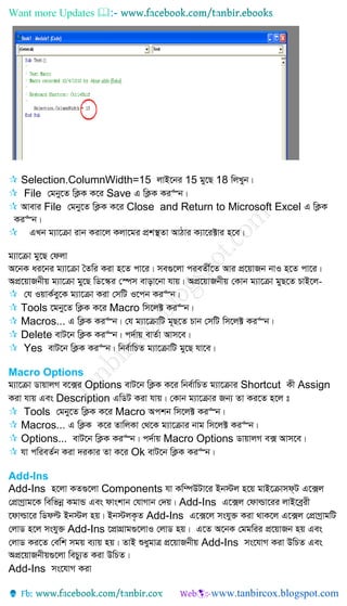 Want more Updates 
 Selection.ColumnWidth=15 jvB‡bi 15 gy‡Q 18 wjLyb|
 File †gby‡Z wK¬K K‡i Save G wK¬K Ki“b|
 Avevi File †gby‡Z wK¬K K‡i Close and Return to Microsoft Excel G wK¬K
Ki“b|
 GLb g¨v‡µv ivb Kiv‡j Kjv‡gi cÖk¯’Zv AvVvi K¨v‡i±vi n‡e|
g¨v‡µv gy‡Q †djv
A‡bK ai‡bi g¨v‡µv ˆZwi Kiv n‡Z cv‡i| me¸‡jv cieZx©‡Z Avi cÖ‡qvRb bvI n‡Z cv‡i|
AcÖ‡qvRbxq g¨v‡µv gy‡Q wW‡¯‹i †¯úm evov‡bv hvq| AcÖ‡qvRbxq †Kvb g¨v‡µv gyQ‡Z PvB‡j-
 †h IqvK©ey‡K g¨v‡µv Kiv †mwU I‡cb Ki“b|
 Tools ‡gby‡Z wK¬K K‡i Macro wm‡j± Ki“b|
 Macros... G wK¬K Ki“b| †h g¨v‡µvwU g~Q‡Z Pvb †mwU wm‡j± Ki“b|
 Delete evU‡b wK¬K Ki“b| c`©vq evZ©v Avm‡e|
 Yes evU‡b wK¬K Ki“b| wbe©vwPZ g¨v‡µvwU gy‡Q hv‡e|
Macro Options
g¨v‡µv WvqvjM e‡·i Options evU‡b wK¬K K‡i wbe©vwPZ g¨v‡µvi Shortcut Kx Assign
Kiv hvq Ges Description GwWU Kiv hvq| †Kvb g¨v‡µvi Rb¨ Zv Ki‡Z n‡j t
 Tools †gby‡Z wK¬K K‡i Macro Ackb wm‡j± Ki“b|
 Macros... G wK¬K K‡i ZvwjKv †_‡K g¨v‡µvi bvg wm‡j± Ki“b|
 Options... evU‡b wK¬K Ki“b| c`©vq Macro Options WvqvjM e· Avm‡e|
 hv cwieZ©b Kiv `iKvi Zv K‡i Ok evU‡b wK¬K Ki“b|
Add-Ins
Add-Ins n‡jv KZ¸‡jv Components hv Kw¤úDUv‡i Bb÷j n‡q gvB‡µvmd&U G‡·j
†cÖvMªvg‡K wewfbœ KgvÛ Ges dvskvb †hvMvb †`q| Add-Ins G‡·j †dvìv‡ii jvB‡eªix
‡dvìv‡i wWdë Bb÷j nq| Bb÷jK…Z Add-Ins G‡·‡j mshy³ Kiv _vK‡j G‡·j †cÖvMªvgwU
†jvW n‡j mshy³ Add-Ins ‡cÖvMÖvg¸‡jvI †jvW nq| G‡Z A‡bK †ggwii cÖ‡qvRb nq Ges
†jvW Ki‡Z †ewk mgq e¨vq nq| ZvB ïaygvÎ cÖ‡qvRbxq Add-Ins ms‡hvM Kiv DwPZ Ges
AcÖ‡qvRbxq¸‡jv wePy¨Z Kiv DwPZ|
Add-Ins ms‡hvM Kiv
 