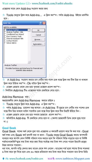 Want more Updates 
G‡·‡ji mv‡_ †Kvb Add-Ins ms‡hvM Kivi Rb¨
 Tools ‡gby‡Z wK¬K K‡i Add-Ins... G wK¬K Ki“b| c`©vq Add-Ins DB‡Ûv cÖ`wk©Z
n‡e|
 †h Add-Ins ms‡hvM Ki‡Z Pvb †mwUi evg cv‡k †PK e‡· wK¬K Ki wUK wPý bv _vK‡j
wK¬K K‡i wPwýZ Ki“b| Ok evU‡b wK¬K Ki“b|
 G‡·j †cÖvMÖvg †_‡K †ei n‡q cybivq G‡·‡j cÖ‡ek Ki“b|
 wbe©vwPZ Add-Ins wUI G‡·‡ji mv‡_ †ggwi‡Z †jvW n‡e|
Add-Ins Remove Kiv|
AcÖ‡qvRbxq †Kvb Add-Ins Remove Ki‡Z PvB‡j t
 Tools ‡gby‡Z wK¬K K‡i Add-Ins G wK¬K Ki“b|
 c`©vq Add-Ins WvqvjM e· Avm‡e| †h Add-Ins wU gyQ‡Z Pvb †mwUi evg cv‡ki †PK
e‡· wUK wPý _vK‡j gvDm c‡q›Uvi †PK e‡· wb‡q wK¬K K‡i wUK wPýwU DwV‡q w`b|
 G‡·j †cÖvMÖvg †_‡K †ei n‡q cbivq ‡cÖvMÖv‡g cÖ‡ek Ki“b|
 Awbe©vwPZ Add-Ins wU †ggwi‡Z †jvW n‡e bv| (Aek¨ ‡cÖvMÖvgwU wW¯‹ †_‡K gy‡Q hv‡e
bv|)
Goal Seek
Goal Seek k‡ãi A_© †_‡K eySv hvq G‡·‡ji G KgvÛwU cÖ‡qvM K‡i wK Kiv hvq| Goal
A_© j¶¨ Ges Seek A_© Zjvmx Kiv ev Rvbv| Tools ‡gby¯’ Goal Seek KgvÛ AckbwU
e¨envi K‡i Avcwb †Kvb wbw`©ó cwigvY jvf Ki‡Z n‡j wK cwigvY wewµ evov‡Z n‡e ev wbw`©ó
kZ©mv‡c‡¶wKw¯—‡Z KZ UvKv K‡i Rgv w`‡q m‡e©v”P KZ UvKv FY †c‡Z cv‡ib BZ¨vw` cÖ‡kœi
DËi Rvb‡Z cvi‡eb|
aiv hvK, Avcwb evwo †Kbvi Rb¨ e¨vsK †_‡K FY †b‡eb| e¨vs‡Ki kZ© n‡jv F‡Yi Dci kZKiv
9 UvKv K‡i my` w`‡Z n‡e Ges 30 eQ‡i cÖwZgv‡m KZ UvKv K‡i w`‡Z cvi‡eb Zvi Dci wfwË
 