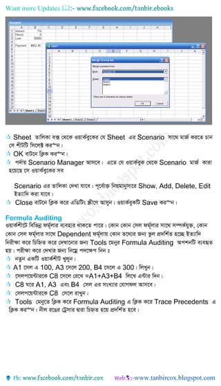 Want more Updates 
 Sheet ZvwjKv e· †_‡K IqvK©ey‡Ki †h Sheet Gi Scenario mv‡_ gvR© Ki‡Z Pvb
†m kxUwU wm‡j± Ki“b|
 OK evU‡b wK¬K Ki“b|
 c`©vq Scenario Manager Avm‡e| G‡Z †h IqvK©eyK †_‡K Scenario gvR© Kviv
n‡q‡Q ‡m IqvK©ey‡Ki me
Scenario Gi ZvwjKv †`Lv hv‡e| c~‡e©v³ wbqgvbymv‡i Show, Add, Delete, Edit
BZ¨vw` Kiv hv‡e|
 Close evU‡b wK¬K K‡i GwWwUs ¯Œx‡Y Avmyb| IqvK©eyKwU Save Ki“b|
Formula Auditing
IqvK©kx‡U wewfbœ dg©~jvi e¨envi _vK‡Z cv‡i| †Kvb †Kvb †mj dg©~jvi mv‡_ m¤úK©hy³, †Kvb
†Kvb †mj dg©~jvi mv‡_ Dependent dg©~jvq †Kvb Z‡_¨i Rb¨ fzj cÖ`wk©Z n‡”Q BZ¨vw`
wbix¶v K‡i wPwýZ K‡i †`Lv‡bvi Rb¨ Tools ‡gbyi Formula Auditing AckbwU e¨eüZ
nq| cix¶v K‡i †`Lvi Rb¨ wb‡gœ c`‡¶c wbb t
 bZzb GKwU IqvK©kxU Lyjyb|
 A1 ‡mj G 100, A3 ‡m‡j 200, B4 ‡m‡j G 300| wjLyb|
 ‡mjc‡q›Uvi‡K C8 ‡m‡j †i‡L =A1+A3+B4 wj‡L G›Uvi w`b|
 C8 N‡i A1, A3 Ges B4 †mj Gi msL¨vi †hvMdj Avm‡e|
 †mjc‡q›Uvi‡K C8 †m‡j ivLyb|
 Tools †gby‡Z wK¬K K‡i Formula Auditing G wK¬K K‡i Trace Precedents G
wK¬K Ki“b| bxj i‡Oi †Uªmvi Øviv wPýZ n‡q cÖ`wk©Z n‡e|
 