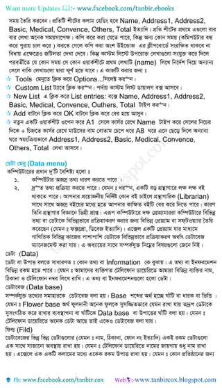 Want more Updates 
mgq ˆZwi Ki‡eb| cÖwZwU kx‡Ui Kjvg †nwWs n‡e Name, Address1, Address2,
Basic, Medical, Convence, Others, Total BZ¨vw`| cÖwZ kx‡Ui cÖ_‡g G¸‡jv evi
evi †jLv A‡bK mgqmv‡c¶| Kwc K‡i Kiv †h‡Z cv‡i, wKš‘ Ab¨ †Kvb mgq (KwgcDUvi eÜ
K‡i cyivq Pvj K‡i ) Ki‡Z †M‡j Kwc Kiv Ask DB‡ÛvR Gi K¬xc‡ev‡W© msiw¶Z _vK‡e bv
weavq G‡¶‡ÎI RwUjZv †`Lv †`‡e| wKš‘ Kv÷g wj‡÷ Dc‡iv³ †jLv¸‡jv mshy³ K‡i w`‡j
cieZx©‡Z †h †Kvb mgq †m †Kvb IqvK©kx‡U cÖ_g †jLvwU (name) wj‡L wb‡`©k w`‡q Ab¨vb¨
†m‡j evwK †jLv¸‡jv Øviv d~Y© n‡q hv‡e| G KvRwU Kivi Rb¨ t
 Tools †gby‡Z wK¬K K‡i Options...wm‡j± Ki“b|
 Custom List U¨v‡e wK¬K Ki“b| c`©vq Kv÷g wj÷ WvqvjM e· Avm‡e|
 New List G wK¬K K‡i List entries: e‡· Name, Address1, Address2,
Basic, Medical, Convence, Outhers, Total UvBc Ki“b|
 Add evU‡b wK¬K K‡i OK evU‡b wK¬K K‡i †ei n‡q Avmyb|
 bZzb GKwU IqvK©kxU I‡cb K‡i A1 †m‡j Kvm©i †i‡L Name UvBc K‡i †m‡ji wb‡Pi
w`‡K + wPý‡Z Kvm©i †i‡L gvD‡mi evg †evZvg †P‡c a‡i A8 N‡i G‡b †Q‡o w`‡j Ab¨vb¨
N‡i ¯^qswµqfv‡e Address1, Address2, Basic, Medical, Convence,
Others, Total †jLv Avm‡e|
†WUv †gby (Data menu)
Kw¤úDUv‡ii cÖavb `yÕwU ˆewkó¨ n‡jv t
1. Kw¤úDUvi ARmª Z_¨ aviY Ki‡Z cv‡i |
2. `ª“Z Z_¨ cÖwµqv Ki‡Z cv‡i| †hgb t ai“b, GKwU eo MÖš’vMv‡i j¶ j¶ eB
_vK‡Z cv‡i| Avcbvi cÖ‡qvRbxq wbw`©ó †Kvb eB PvB‡j MÖš’vMvwiK (Librarian)
mv‡_ mv‡_ ARmª eB‡qi g‡a¨ n‡Z Avcbvi Kvw¶Z eBwU †ei K‡i w`‡Z cv‡i| KviY
wZwb MÖš’vMvi weÁv‡b wWMÖx cÖvß| Giƒc Kw¤úDUv‡i `¶ †MÖvMÖvgviiv Kw¤úDUv‡i wewfbœ
Z_¨ ev †WUv‡K wewfbœfv‡e cÖwµqvKiY Kivi Rb¨ wewfbœ †cÖvMÖvg ev md&UIq¨vi ˆZwi
K‡i‡Qb (†hgb t d·‡cÖv, wW‡eR BZ¨vw`)| G‡·j GKwU †cÖvMÖvg hvi gva¨‡g
MvwYwZK wewfbœ Kv‡Ri cvkvcvwk †WUv‡K wewfbœfv‡e cÖwµqvKiY A_v©r †WUv‡eR
g¨v‡bR‡g›U Kiv hvq| G Aa¨v‡qi mv‡_ m¤úK©hy³ wb‡gœi welq¸‡jv †R‡b wbB|
†WUv (Data)
‡WUv ev DcvË ej‡Z mvaviYZ t †Kvb Z_¨ ev Information †K eySvq| G Z_¨ ev Bbdi‡gkb
wewfbœ iKg n‡Z cv‡i| †hgb t Avgv‡`i e¨w³MZ †Uwj‡dvb Wv‡qwi‡Z Avgviv wewfbœ e¨w³i bvg,
wVKvbv I ‡Uwj‡dvb b¤^i wj‡L ivwL| G Z_¨ ev Bbdi‡gkb¸‡jv n‡jv †WUv|
†WUv‡eR (Data base)
m¤úK©hy³ Z‡_¨i mgvnvi‡K †WUv‡eR ejv nq| Base k‡ãi A_© n‡”Q NvuwU ev aviK ev wfwË |
†hgb t Flower base A_© dyj`vbx A‡bK dzj‡K mymw¾Zfv‡e †hgb ivLv hvq Z`ªƒc †WUv‡K
mymsMwVZ K‡i ivLvi e¨e¯’vcbv ev NvuwU‡K Data base ev Dcv‡Ëi NvuwU ejv nq| †hgb t
†Uwj‡dvb Wv‡qwi‡Z A‡bK †WUv Av‡Q ZvB G‡KI †WUv‡eR ejv hvq|
wdì (Fild)
‡WUv‡e‡Ri wfbœ wfbœ †WUv¸‡jvi (†hgb t bvg, wVKvbv, †dvb bs BZ¨vw`) GKB iKg †WUv¸‡jv
GK mv‡_ mvRv‡bv Ae¯’vq ivLv nq| †hgb t †Uwj‡dvb Wv‡qwi‡Z bv‡gi RvqMvq ïay bvg ivLv
nq| G‡·‡j GK GKwU Kjv‡gi g‡a¨ G‡KK iKg DcvË ivLv nq| †hgb t †Kvb cÖwZôv‡bi Rb¨
 