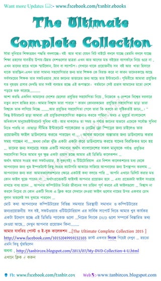Want more Updates 
সারা দুনিয়ার নিক্ষাগ্রহি পদ্ধনি বদলাচ্ছে। বই আর খািা যেমি নবট বাইচ্ছট বদচ্ছল োচ্ছে যিমনি বদচ্ছল োচ্ছে
নিক্ষা গ্রহচ্ছের োবিীয় উপায়।উন্নি যদিগুচ্ছলার ছাত্ররা এখি আর আচ্ছের মি বইচ্ছয়র বযােকাাঁচ্ছে নিচ্ছয় গুচ্ছর িা ,
এখি িাচ্ছদর হাচ্ছি থাচ্ছক স্মাটটচ্ছ াি, টযাব বা লযাপটপ। যসখাচ্ছি থাচ্ছক প্রচ্ছয়াজিীয় সব বই আর খািা নহসাচ্ছব
থাচ্ছক িারনিি।এখি িারা সামািয সহচ্ছোনেিার জিয িার নিক্ষক যক নবরক্ত কচ্ছর িা কারি িাচ্ছদরকাচ্ছছ আচ্ছছ
সবটসমচ্ছয়র নিক্ষক িার স টওয়যার ,আর জ্ঞাচ্ছির ভাণ্ডাচ্ছরর জিয আচ্ছছ িার ইন্টারচ্ছিট। পৃনথবীচ্ছি আমারা প্রেুনক্তর
েি বৃহত্তম প্রসার যদখনছ িার সবই বযবহৃি হচ্ছে এই রূপান্তচ্ছর। বিটমাচ্ছি যসই প্রভাব আমাচ্ছদর মচ্ছিা যদচ্ছি
পড়চ্ছি শুরু কচ্ছরচ্ছছ…………
আিা করনছ একনদি আমাচ্ছদর যদচ্ছির যছচ্ছলরা প্রেুনক্তর সহচ্ছোনেিা নিচ্ছয় , নিচ্ছজচ্ছক ও যদিচ্ছক নবচ্ছের দরবাচ্ছর
িিুি রুচ্ছপ হানজর হচ্ছব। আমার নবোস িারা পারচ্ছব “ কারি যকািরকচ্ছমর প্রেুনক্তর সহচ্ছোনেিা ছাড়া িারা
নবেচ্ছক িাক লানেচ্ছয় নদচ্ছে ………আর প্রেুনক্তর সহচ্ছোনেিা যপচ্ছল িারা নক করচ্ছব িা সৃনিকিটাই জাচ্ছি…। ”
নকন্তু ইন্টারচ্ছিট ছাড়া আমারা এই প্রেুনক্তরসহচ্ছোনেিা কল্পিাও করচ্ছি পানরিা। অথচ এ মুহূচ্ছিট বাাংলাচ্ছদচ্ছি
অনেকাাংি মািুচ্ছেরইন্টারচ্ছিট সুনবো িাই। আর থাকচ্ছলও িা সময় ও পেটাপ্ত জ্ঞাচ্ছির অভাচ্ছব এচ্ছথচ্ছক সচ্ছবটাচ্চ সুনবো
নিচ্ছি পারনছ িা ।িাছাড়া সীচ্ছমে ইন্টারনেট পযানকনজর ও দেনটর দলা চ্ছিন়ের জেয োইনলও োর
প্রনয়াজেীয় ফাইল ডাউেনলাড করনে পারনছে ো ...। আবার অনেনক বযস্তাোর জেয ডাউেনলাড করার
সময় পানিে ো……অথবা যখাাঁজা খুাঁনজ একটা একটা কনর ডাউেনলাড করনে যানের চ্ছবরচ্ছিকর মনে হয়
... োনের জেয সবনেনয় সহজ একচ্ছট সমাধাে অর্থাৎ বাাংলানেনের সকল মােুষনক পেটাপ্ত প্রেুনক্তর
সহচ্ছোনেিা নদচ্ছি আমার খুব ক্ষু দ্র একটা প্রয়াস হচ্ছে আমার এই নিনভনি কাচ্ছলকিি …
অথটাৎ আমার সাংগ্রহ করা স টওয়যার, ই-বুক(বই) ও নটউচ্ছটানরয়াল এর নবিাল কাচ্ছলকিচ্ছির মেয যথচ্ছক
আপিাচ্ছদর জিয খুভ ইম্পরটযান্ট নকছু সাংগ্রহ কযাটােনর আকাচ্ছর সানজচ্ছয় আপিাচ্ছদর জিয উপস্থাপি করলাম …
আপিাচ্ছদর জিয করা আমারকাচ্ছলকিচ্ছির যক্ষচ্ছত্র একটাই কথা বলচ্ছি পানর … আপনি এখাচ্ছি নিনলট করার মি
যকাি াইল খুচ্ছজ পাচ্ছবি িা …অথটাৎপ্রচ্ছিযকনট াইলই আপিার প্রচ্ছয়াজি হচ্ছব … এবাং প্রচ্ছিযকটা াইল সাংগ্রচ্ছহ
রাখচ্ছি বােয হচ্ছবি … আপিার কনম্পউটার নিভটর জীবচ্ছির সব চানহদা পূেট করচ্ছব এই াইলগুচ্ছলা … নবোস িা
করচ্ছল নিচ্ছচর যে যকাি একনট নলাংক এ নিক কচ্ছর যসখাচ্ছি যদওয়া াইল গুচ্ছলার িাচ্ছমর উপর একবার যচাখ
বুলাি িাহচ্ছলই সব বুঝচ্ছি পারচ্ছবি …
যমাট কথা আপিাচ্ছদর কনম্পউটাচ্ছরর নবনভন্ন সমসযার নচরস্থায়ী সমাোি ও কনম্পউটাচ্ছরর
জিযপ্রচ্ছয়াজিীয় সব বই, স টওয়যার ওনটউচ্ছটানরয়াল এর সানবটক সাচ্ছপাটট নদচ্ছি আমার খুব কােটকর
একটা উচ্ছদযাে হচ্ছে এই নিনভনি পযাচ্ছকজ গুচ্ছলা ...নিচ্ছচর নলাংচ্ছক DVD গুচ্ছলা সম্পচ্ছকট নবতারানরি িথয
যদওয়া আচ্ছছ... যদখুি আপিার প্রচ্ছয়াজি নকিা………
আমার োবনিয় যপাস্ট ও ই-বুক কাচ্ছলকিি ...[The Ultimate Complete Collection 2015 ]
http://www.facebook.com/10152049959232103 জাস্ট একবার নলাংচ্ছক নেচ্ছয়ই যদখুি … হয়চ্ছিা
এমনি নকছু খুাঁজনছচ্ছলি
অথবা , http://tanbircox.blogspot.com/2013/07/My-DVD-Collection-4-U.html
এখাচ্ছি নিক  করুি
 