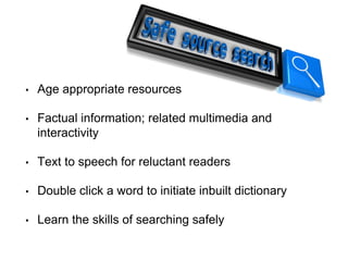 • Age appropriate resources
• Factual information; related multimedia and
interactivity
• Text to speech for reluctant readers
• Double click a word to initiate inbuilt dictionary
• Learn the skills of searching safely
 