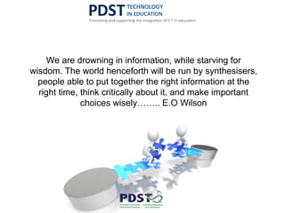 We are drowning in information, while starving for
wisdom. The world henceforth will be run by synthesisers,
people able to put together the right information at the
right time, think critically about it, and make important
choices wisely…….. E.O Wilson
 