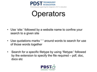 Operators
• Use ‘site:’ followed by a website name to confine your
search to a given site
• Use quotations marks “ “ around words to search for use
of those words together
• Search for a specific filetype by using ‘filetype:’ followed
by the extension to specify the file required – pdf, doc,
docx etc
 