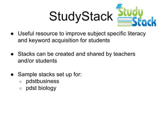 StudyStack
● Useful resource to improve subject specific literacy
and keyword acquisition for students
● Stacks can be created and shared by teachers
and/or students
● Sample stacks set up for:
○ pdstbusiness
○ pdst biology
 