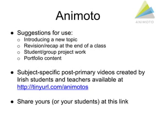Animoto
● Suggestions for use:
o Introducing a new topic
o Revision/recap at the end of a class
o Student/group project work
o Portfolio content
● Subject-specific post-primary videos created by
Irish students and teachers available at
http://tinyurl.com/animotos
● Share yours (or your students) at this link
 