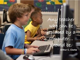 Any teacher
who can be
replaced by a
computer…
should be.
Arthur C. Clarke
 