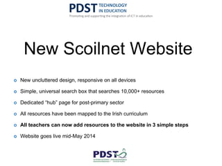 New Scoilnet Website
 New uncluttered design, responsive on all devices
 Simple, universal search box that searches 10,000+ resources
 Dedicated “hub” page for post-primary sector
 All resources have been mapped to the Irish curriculum
 All teachers can now add resources to the website in 3 simple steps
 Website goes live mid-May 2014
 