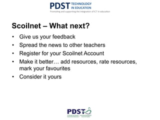 Scoilnet – What next?
• Give us your feedback
• Spread the news to other teachers
• Register for your Scoilnet Account
• Make it better… add resources, rate resources,
mark your favourites
• Consider it yours
 