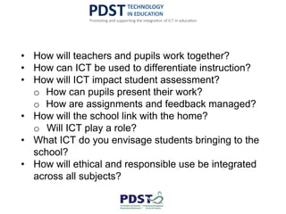 • How will teachers and pupils work together?
• How can ICT be used to differentiate instruction?
• How will ICT impact student assessment?
o How can pupils present their work?
o How are assignments and feedback managed?
• How will the school link with the home?
o Will ICT play a role?
• What ICT do you envisage students bringing to the
school?
• How will ethical and responsible use be integrated
across all subjects?
 
