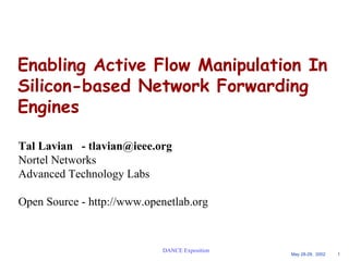Enabling Active Flow Manipulation In 
Silicon-based Network Forwarding 
Engines 
May 28-29, 2002 1 
Tal Lavian - tlavian@ieee.org 
Nortel Networks 
Advanced Technology Labs 
Open Source - http://www.openetlab.org 
DANCE Exposition 
 