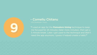 - Corneliu Chitanu
iOS Developer, Visum
“I used an app for the Pomodoro timing technique to keep
me focused for 25 minutes (later more minutes), then get a
5 minute break. Later I got used to the technique and didn’t
need the app anymore. I guess it helped create a habit.”
99
 