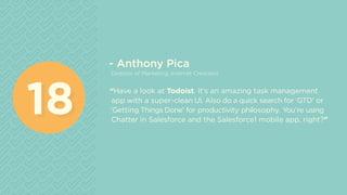 - Anthony Pica
Director of Marketing, Internet Creations
“Have a look at Todoist. It’s an amazing task management
app with a super-clean UI. Also do a quick search for ‘GTD’ or
‘Getting Things Done’ for productivity philosophy. You’re using
Chatter in Salesforce and the Salesforce1 mobile app, right?”
1818
 