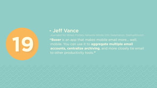 - Jeff Vance
Journalist for Wired, Forbes, Network World, CIO, Datamation, Startup50.com
“Boxer is an app that makes mobile email more... well,
mobile. You can use it to aggregate multiple email
accounts, centralize archiving, and more closely tie email
to other productivity tools.”1919
 